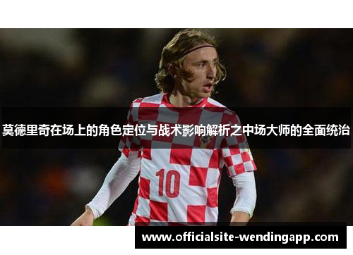 莫德里奇在场上的角色定位与战术影响解析之中场大师的全面统治 莫德里奇在场上的角色定位与战术影响解析之中场大师的全面统治