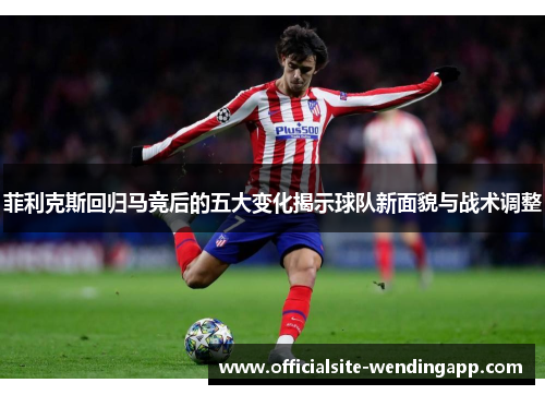 菲利克斯回归马竞后的五大变化揭示球队新面貌与战术调整 菲利克斯回归马竞后的五大变化揭示球队新面貌与战术调整