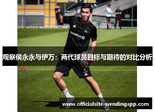 观察侯永永与伊万:两代球员目标与期待的对比分析 观察侯永永与伊万:两代球员目标与期待的对比分析