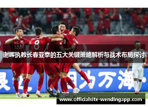 谢晖执教长春亚泰的五大关键策略解析与战术布局探讨