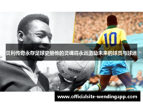 贝利传奇永存足球史册他的灵魂将永远激励未来的球员与球迷