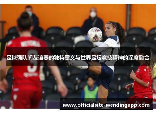 足球强队间友谊赛的独特意义与世界足坛竞技精神的深度融合