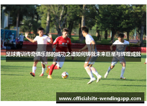 足球青训传奇俱乐部的成功之道如何铸就未来巨星与辉煌成就