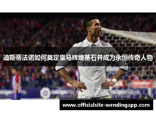 迪斯蒂法诺如何奠定皇马辉煌基石并成为永恒传奇人物