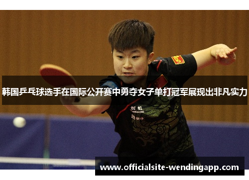 韩国乒乓球选手在国际公开赛中勇夺女子单打冠军展现出非凡实力