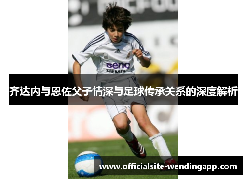 齐达内与恩佐父子情深与足球传承关系的深度解析