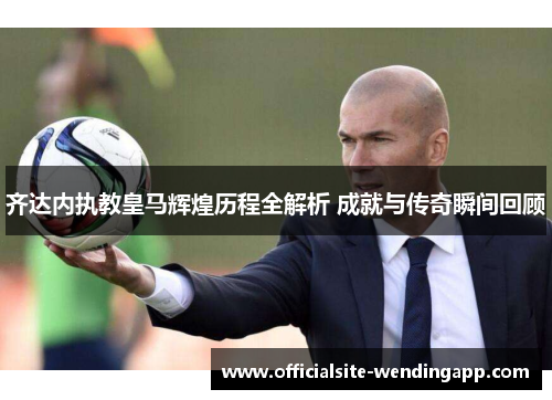 齐达内执教皇马辉煌历程全解析 成就与传奇瞬间回顾