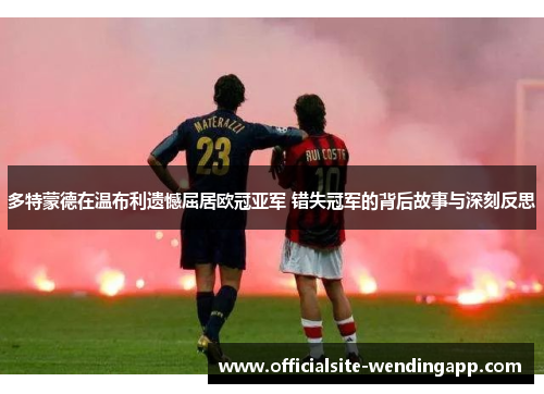 多特蒙德在温布利遗憾屈居欧冠亚军 错失冠军的背后故事与深刻反思