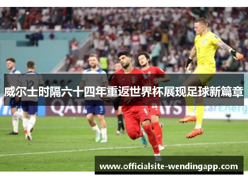 威尔士时隔六十四年重返世界杯展现足球新篇章