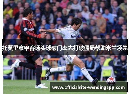 托莫里意甲客场头球破门率先打破僵局帮助米兰领先