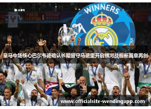 皇马中场核心巴尔韦德确认长期留守马德里开启银河战舰新篇章再创