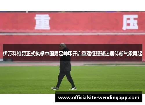 伊万科维奇正式执掌中国男足帅印开启重建征程球迷期待新气象再起