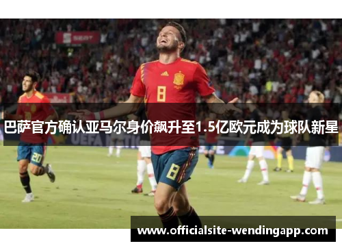 巴萨官方确认亚马尔身价飙升至1.5亿欧元成为球队新星