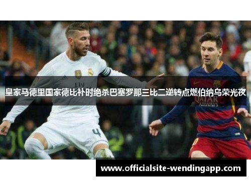 皇家马德里国家德比补时绝杀巴塞罗那三比二逆转点燃伯纳乌荣光夜