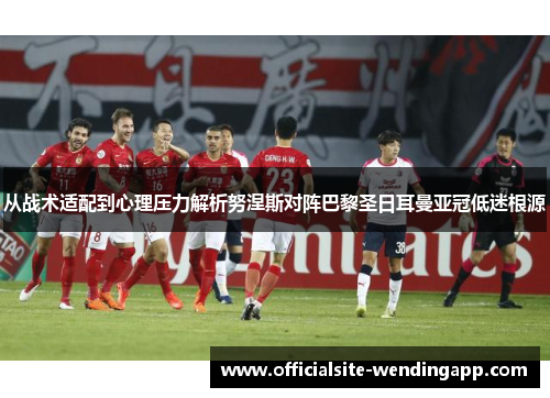 从战术适配到心理压力解析努涅斯对阵巴黎圣日耳曼亚冠低迷根源