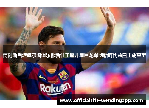 博阿斯当选波尔图俱乐部新任主席开启巨龙军团新时代蓝白王朝重塑 博阿斯当选波尔图俱乐部新任主席开启巨龙军团新时代蓝白王朝重塑