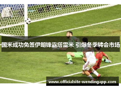 国米成功免签伊朗锋霸塔雷米 引爆冬季转会市场 国米成功免签伊朗锋霸塔雷米 引爆冬季转会市场