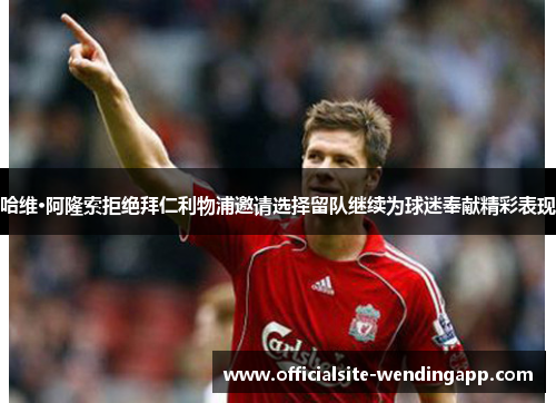 哈维·阿隆索拒绝拜仁利物浦邀请选择留队继续为球迷奉献精彩表现 哈维·阿隆索拒绝拜仁利物浦邀请选择留队继续为球迷奉献精彩表现